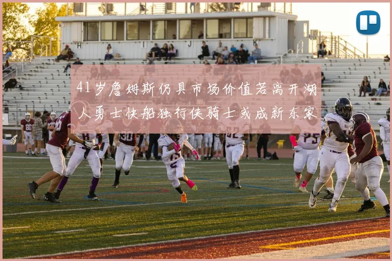 41岁詹姆斯仍具市场价值若离开湖人勇士快船独行侠骑士或成新东家