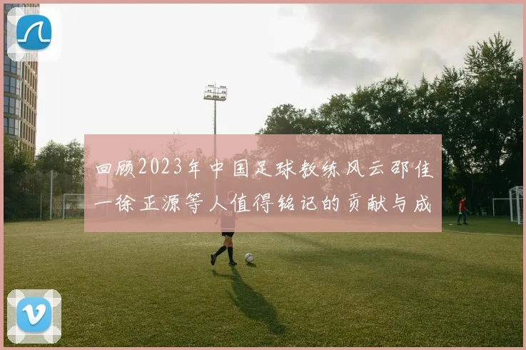 回顾2023年中国足球教练风云邵佳一徐正源等人值得铭记的贡献与成就