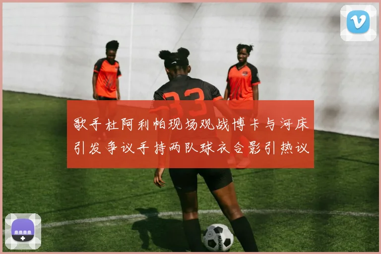 歌手杜阿利帕现场观战博卡与河床引发争议手持两队球衣合影引热议