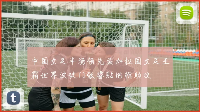 中国女足半场领先孟加拉国女足王霜世界波破门张睿贴地斩助攻