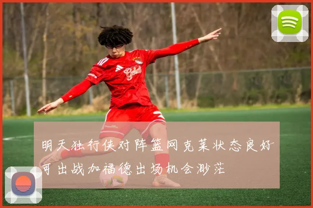 明天独行侠对阵篮网克莱状态良好可出战加福德出场机会渺茫