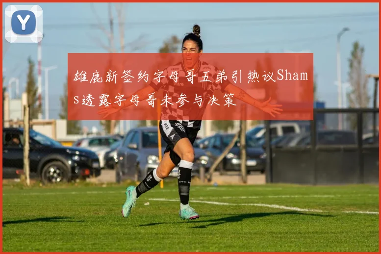 雄鹿新签约字母哥五弟引热议Shams透露字母哥未参与决策