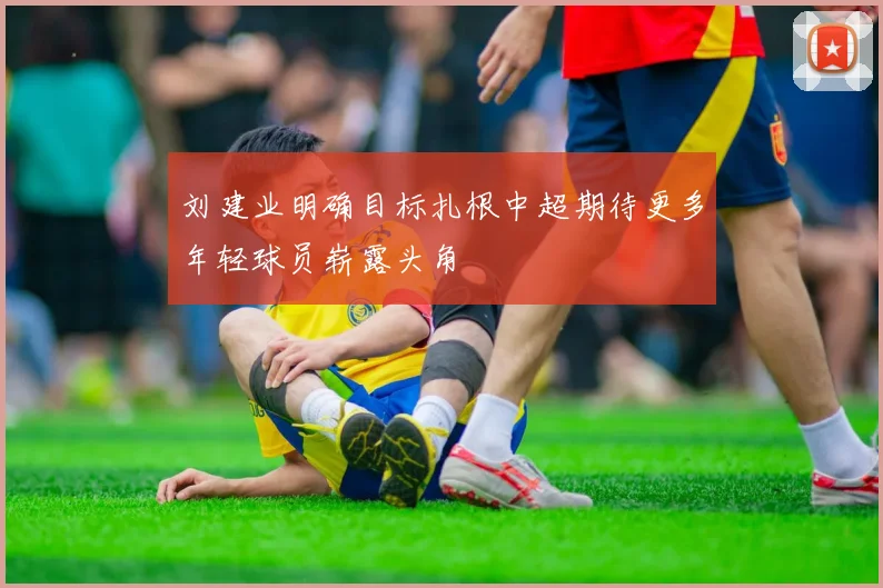 刘建业明确目标扎根中超期待更多年轻球员崭露头角