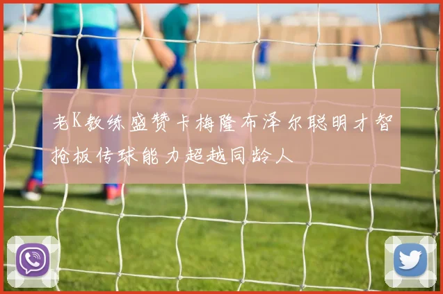 老K教练盛赞卡梅隆布泽尔聪明才智抢板传球能力超越同龄人
