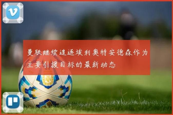 曼联继续追逐埃利奥特安德森作为主要引援目标的最新动态