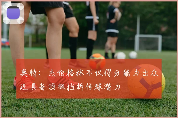 奥特：杰伦格林不仅得分能力出众还具备顶级挡拆传球潜力