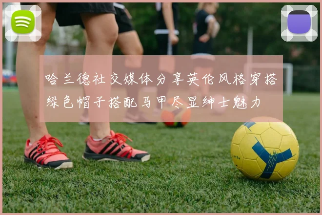哈兰德社交媒体分享英伦风格穿搭绿色帽子搭配马甲尽显绅士魅力