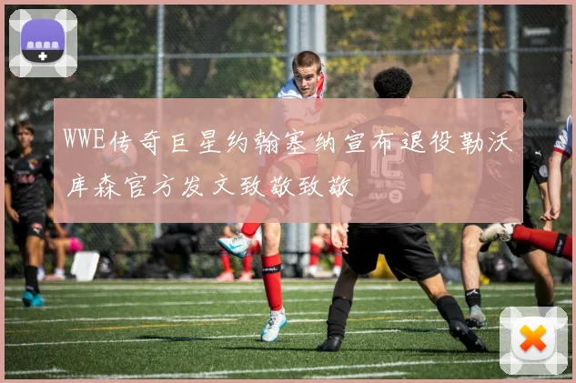 WWE传奇巨星约翰塞纳宣布退役勒沃库森官方发文致敬致敬