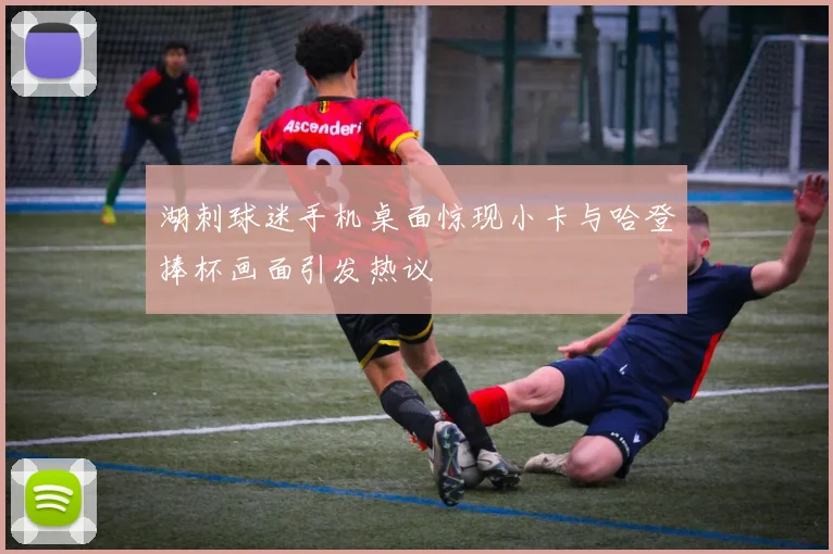 湖刺球迷手机桌面惊现小卡与哈登捧杯画面引发热议
