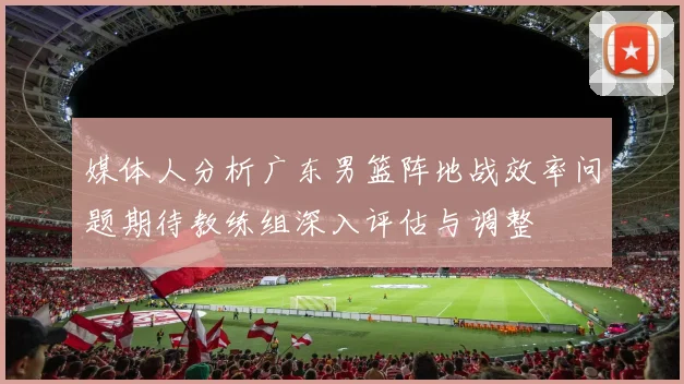 媒体人分析广东男篮阵地战效率问题期待教练组深入评估与调整