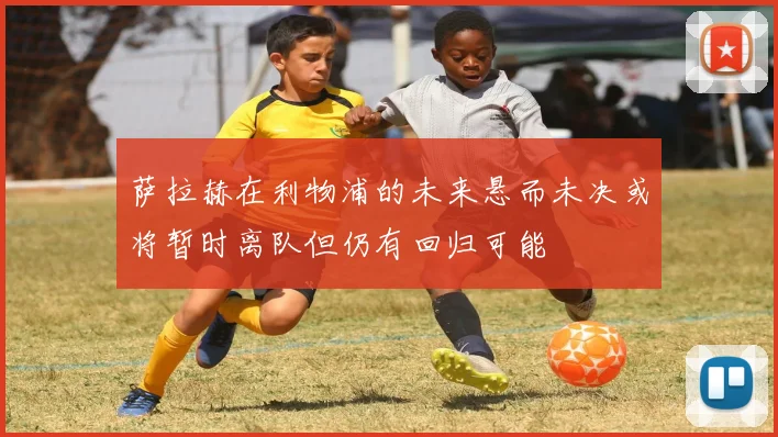 萨拉赫在利物浦的未来悬而未决或将暂时离队但仍有回归可能