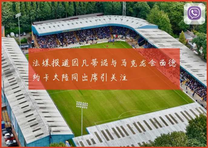法媒报道因凡蒂诺与马克龙会面德约卡夫陪同出席引关注