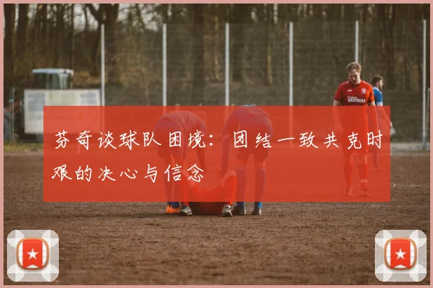 芬奇谈球队困境：团结一致共克时艰的决心与信念