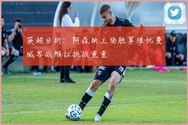 英超分析：阿森纳主场胜算堪忧曼城客战维拉挑战重重