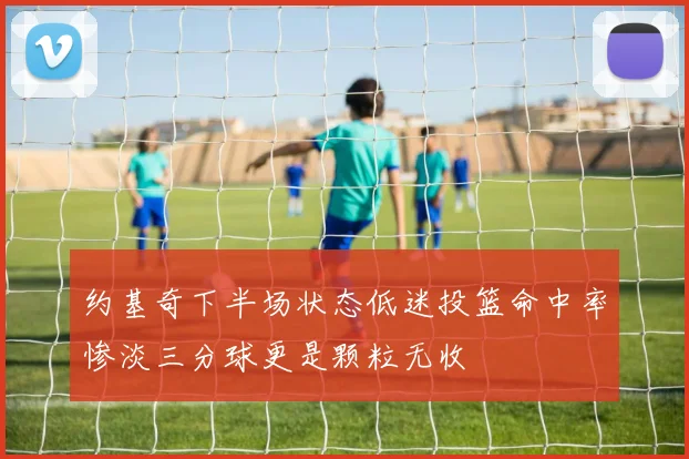 约基奇下半场状态低迷投篮命中率惨淡三分球更是颗粒无收
