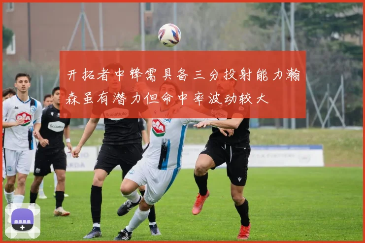开拓者中锋需具备三分投射能力瀚森虽有潜力但命中率波动较大