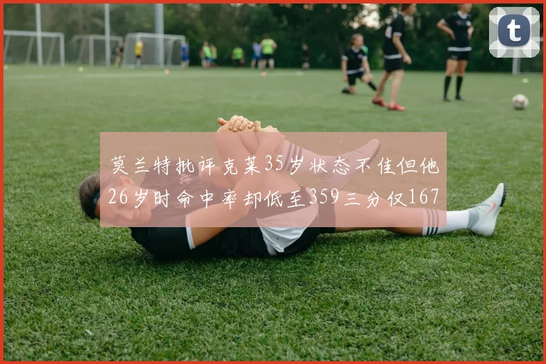 莫兰特批评克莱35岁状态不佳但他26岁时命中率却低至359三分仅167