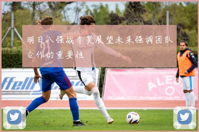 明日八强战李昊展望未来强调团队合作的重要性