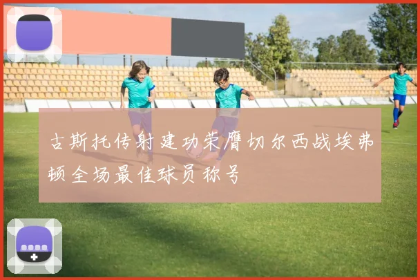 古斯托传射建功荣膺切尔西战埃弗顿全场最佳球员称号