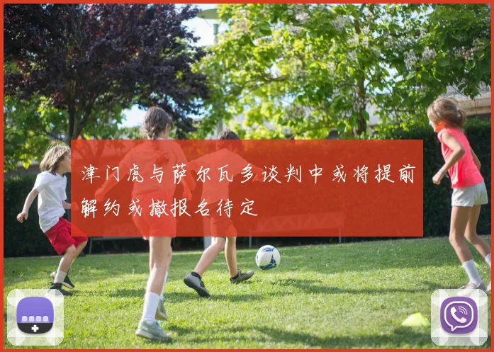 津门虎与萨尔瓦多谈判中或将提前解约或撤报名待定