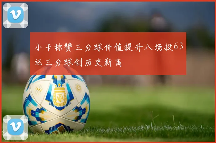 小卡称赞三分球价值提升八场投63记三分球创历史新高