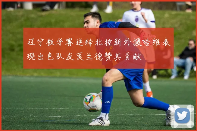 辽宁教学赛逆转北控新外援哈维表现出色队友莫兰德赞其贡献