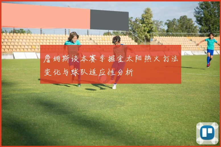 詹姆斯谈本赛季掘金太阳热火打法变化与球队适应性分析