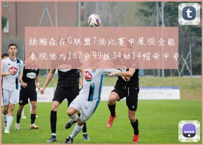 杨瀚森在G联盟7场比赛中展现全能表现场均167分99板34助14帽命中率超五成
