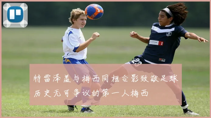 特雷泽盖与梅西同框合影致敬足球历史无可争议的第一人梅西