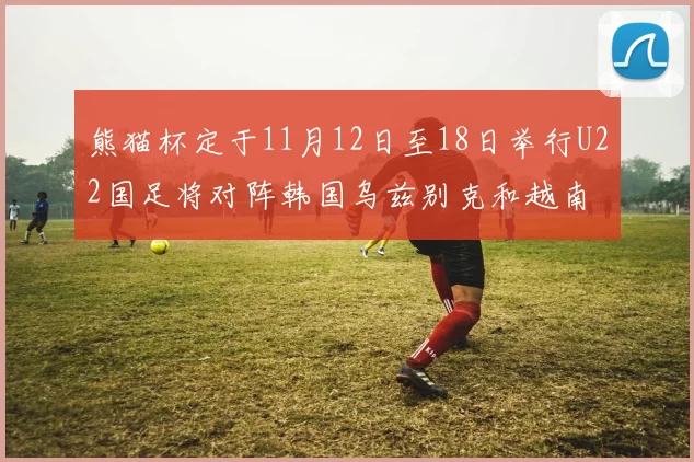 熊猫杯定于11月12日至18日举行U22国足将对阵韩国乌兹别克和越南