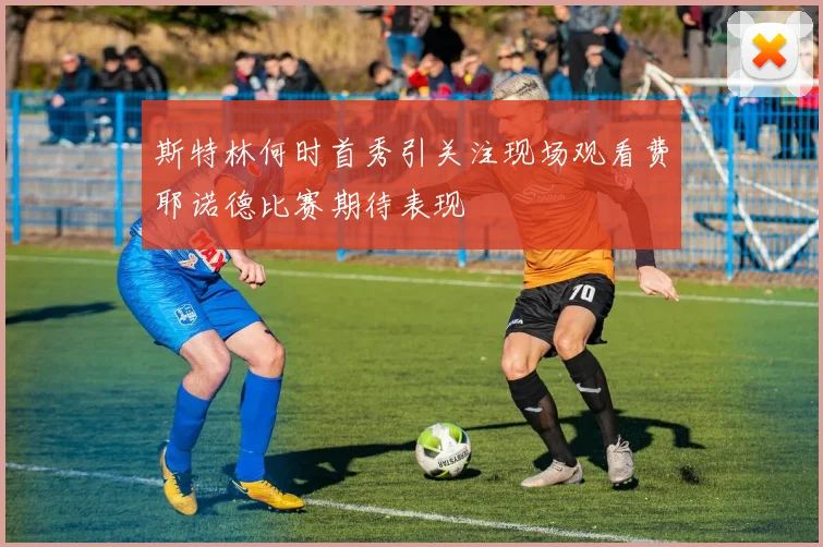 斯特林何时首秀引关注现场观看费耶诺德比赛期待表现