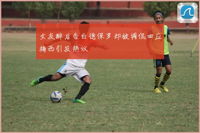 女友醉后告白德保罗却被调侃回应梅西引发热议