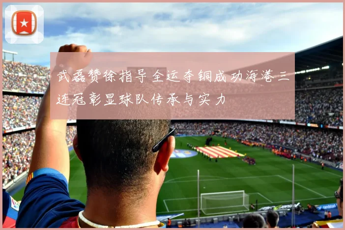武磊赞徐指导全运夺铜成功海港三连冠彰显球队传承与实力