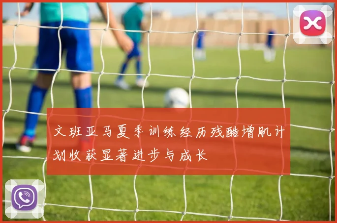 文班亚马夏季训练经历残酷增肌计划收获显著进步与成长