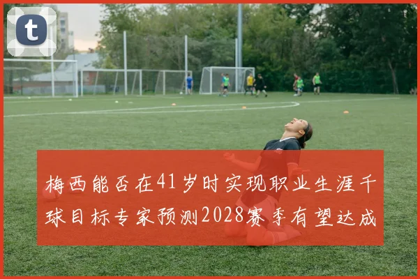 梅西能否在41岁时实现职业生涯千球目标专家预测2028赛季有望达成