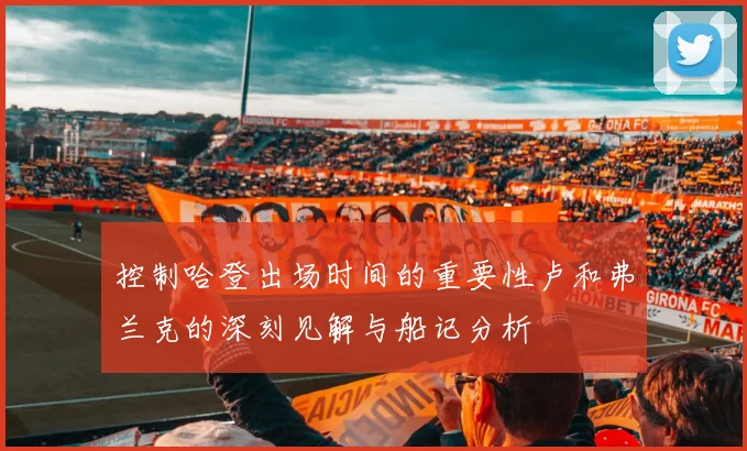控制哈登出场时间的重要性卢和弗兰克的深刻见解与船记分析