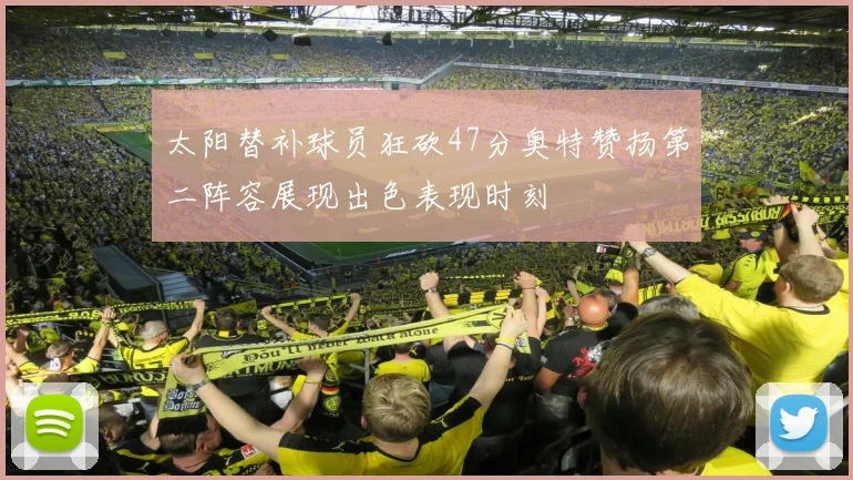 太阳替补球员狂砍47分奥特赞扬第二阵容展现出色表现时刻