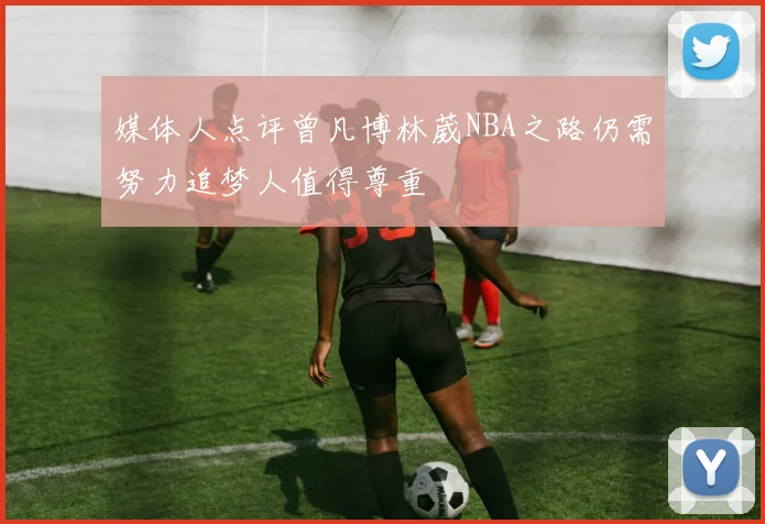 媒体人点评曾凡博林葳NBA之路仍需努力追梦人值得尊重