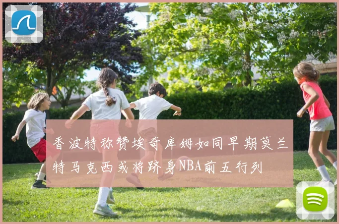 香波特称赞埃奇库姆如同早期莫兰特马克西或将跻身NBA前五行列