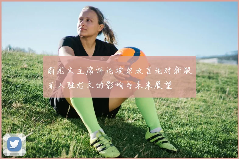 前尤文主席评论埃尔坎言论对新股东入驻尤文的影响与未来展望