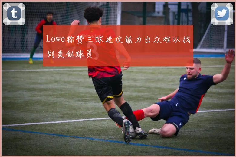 Lowe称赞三球进攻能力出众难以找到类似球员