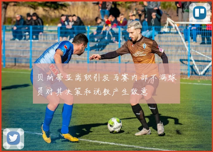 贝纳蒂亚离职引发马赛内部不满球员对其决策和说教产生敌意