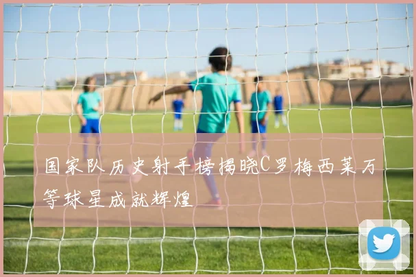 国家队历史射手榜揭晓C罗梅西莱万等球星成就辉煌