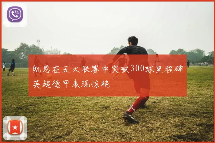 凯恩在五大联赛中突破300球里程碑英超德甲表现惊艳